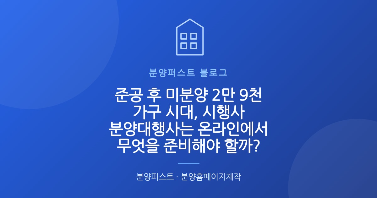 준공 후 미분양 2만 9천 가구 시대, 시행사 분양대행사는 온라인에서 무엇을 준비해야 할까?