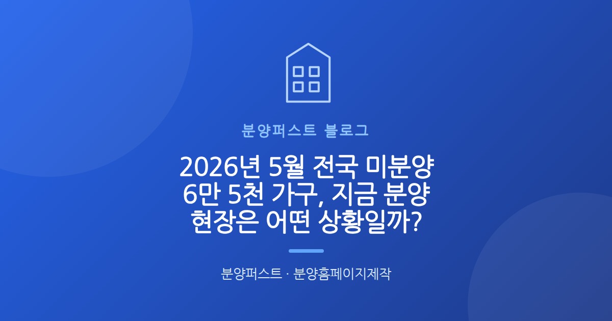 2026년 5월 전국 미분양 6만 5천 가구, 지금 분양 현장은 어떤 상황일까?